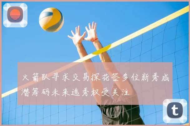 火箭队寻求交易探花签多位新秀成潜筹码未来选秀权受关注