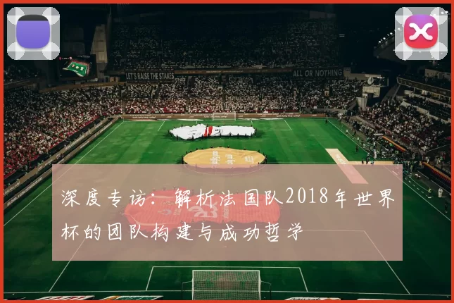 深度专访：解析法国队2018年世界杯的团队构建与成功哲学