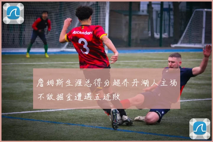 詹姆斯生涯总得分超乔丹湖人主场不敌掘金遭遇五连败
