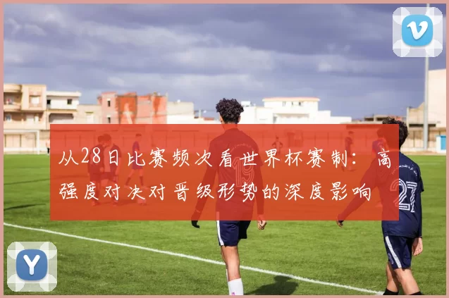 从28日比赛频次看世界杯赛制：高强度对决对晋级形势的深度影响