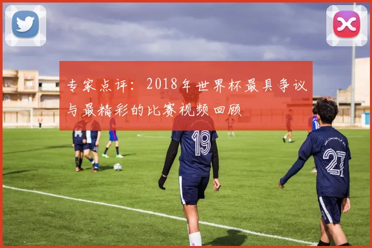 专家点评:2018年世界杯最具争议与最精彩的比赛视频回顾