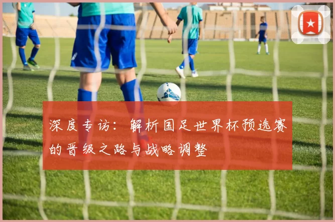 深度专访:解析国足世界杯预选赛的晋级之路与战略调整
