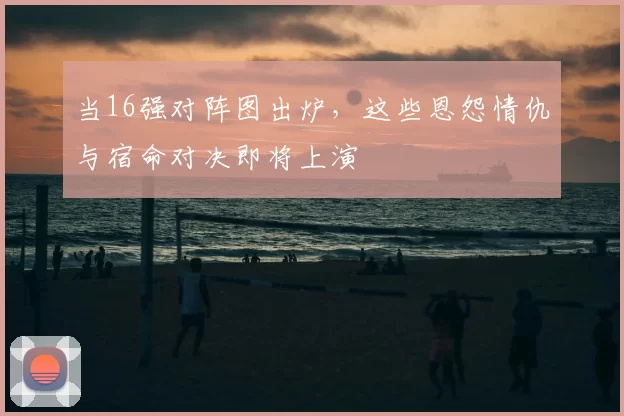 当16强对阵图出炉,这些恩怨情仇与宿命对决即将上演