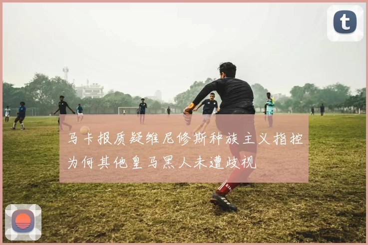 马卡报质疑维尼修斯种族主义指控为何其他皇马黑人未遭歧视