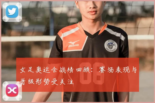 女足奥运会战绩回顾：赛场表现与晋级形势受关注