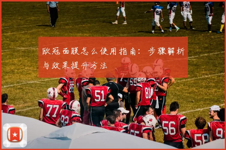 欧冠面膜怎么使用指南：步骤解析与效果提升方法