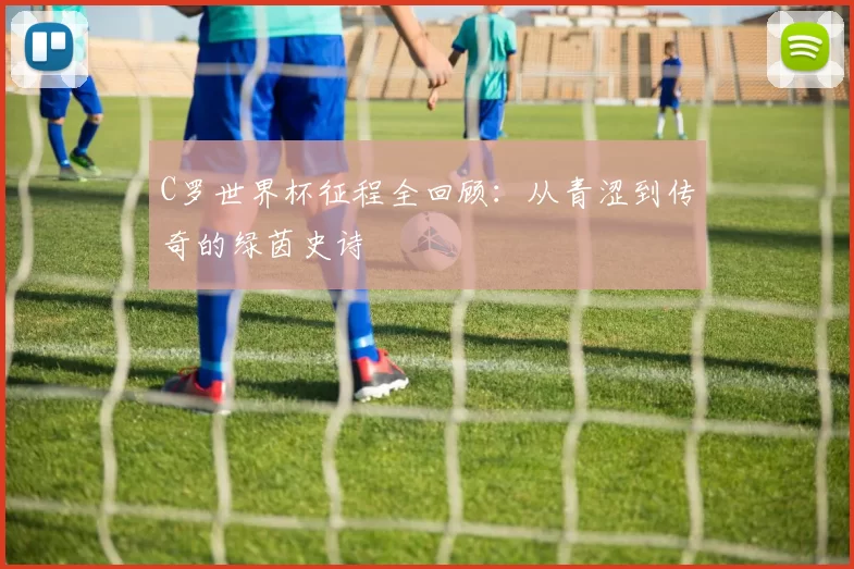 C罗世界杯征程全回顾:从青涩到传奇的绿茵史诗
