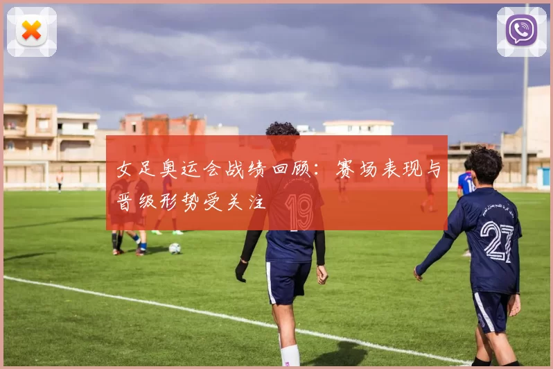 女足奥运会战绩回顾:赛场表现与晋级形势受关注