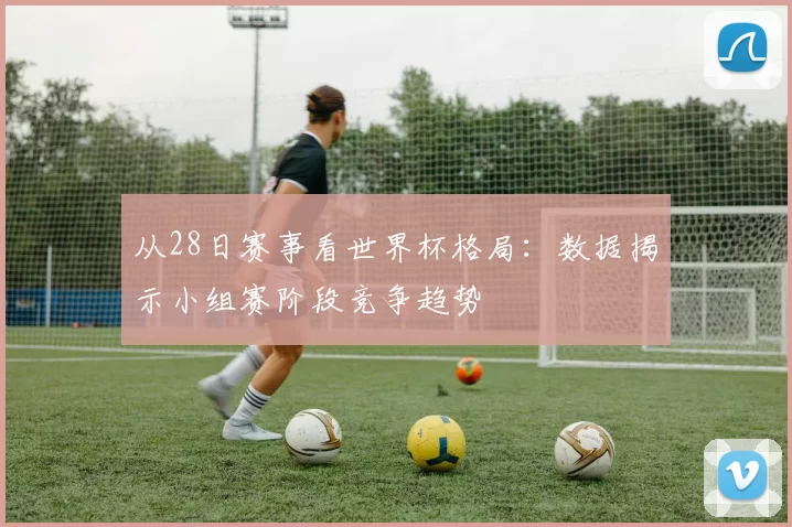 从28日赛事看世界杯格局:数据揭示小组赛阶段竞争趋势