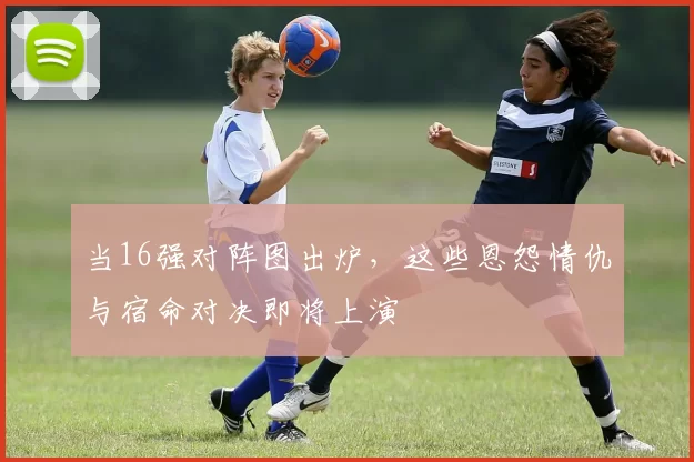 当16强对阵图出炉,这些恩怨情仇与宿命对决即将上演
