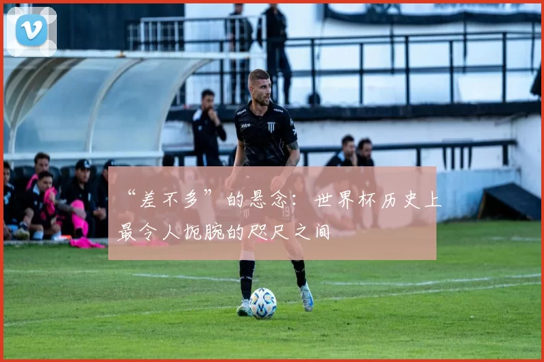 “差不多”的悬念:世界杯历史上最令人扼腕的咫尺之间