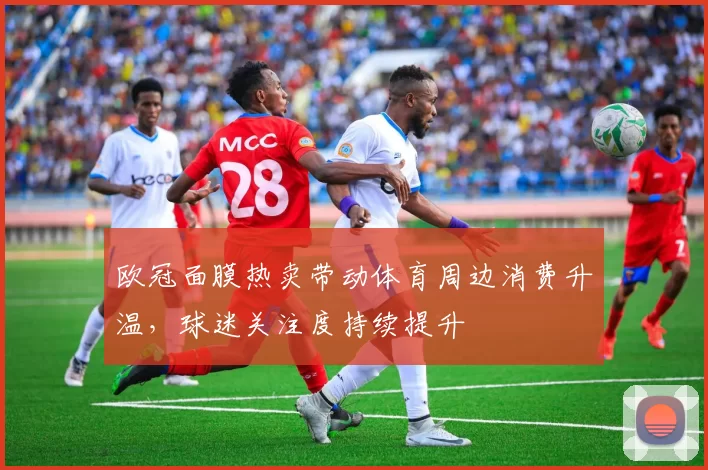 欧冠面膜热卖带动体育周边消费升温,球迷关注度持续提升
