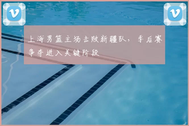 上海男篮主场击败新疆队，季后赛争夺进入关键阶段