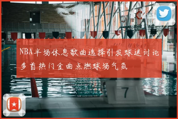 NBA半场休息歌曲选择引发球迷讨论多首热门金曲点燃球场气氛