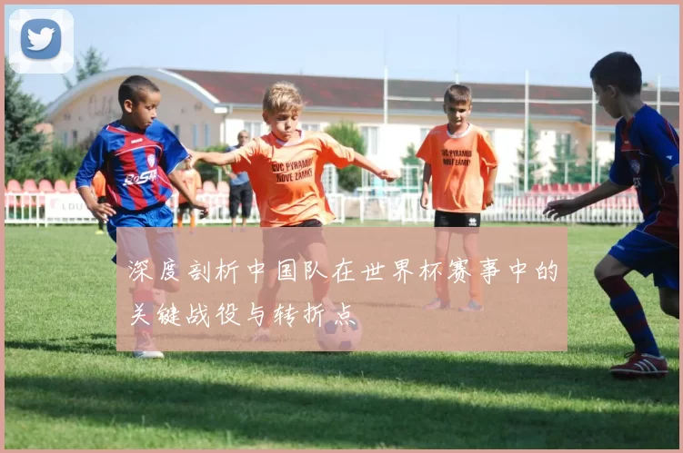 深度剖析中国队在世界杯赛事中的关键战役与转折点