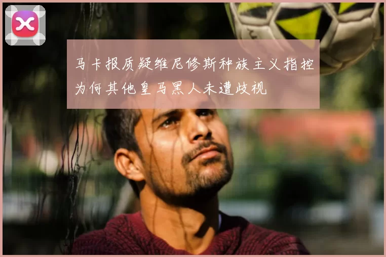 马卡报质疑维尼修斯种族主义指控为何其他皇马黑人未遭歧视