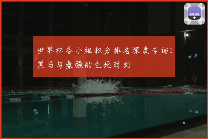 世界杯各小组积分排名深度专访:黑马与豪强的生死时刻