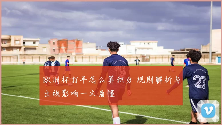 欧洲杯打平怎么算积分 规则解析与出线影响一文看懂