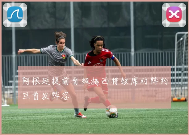 阿根廷提前晋级梅西将缺席对阵约旦首发阵容