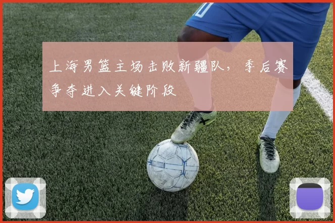 上海男篮主场击败新疆队，季后赛争夺进入关键阶段