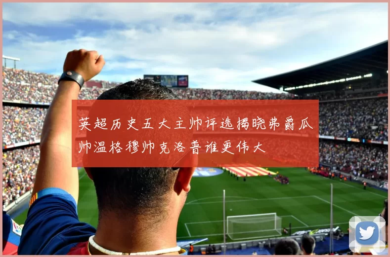 英超历史五大主帅评选揭晓弗爵瓜帅温格穆帅克洛普谁更伟大