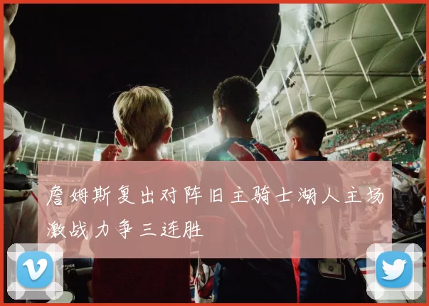 詹姆斯复出对阵旧主骑士湖人主场激战力争三连胜