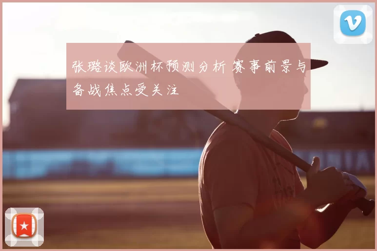 张璐谈欧洲杯预测分析 赛事前景与备战焦点受关注