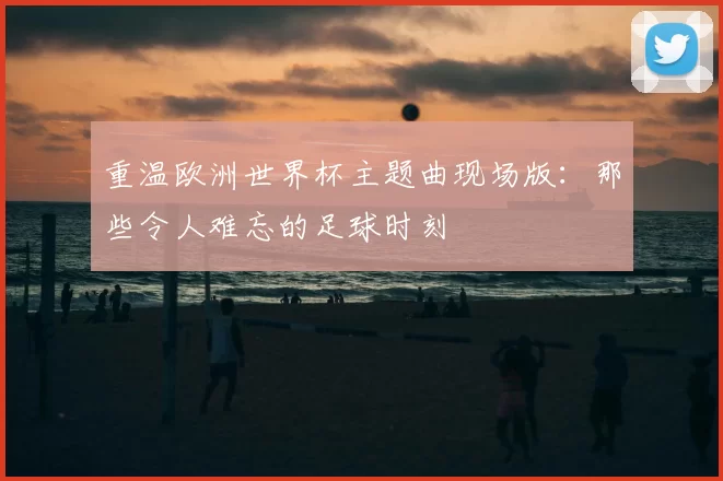 重温欧洲世界杯主题曲现场版：那些令人难忘的足球时刻