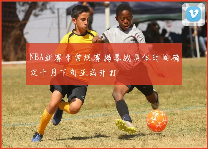NBA新赛季常规赛揭幕战具体时间确定十月下旬正式开打