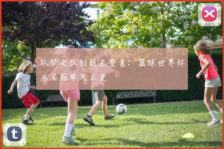 从梦之队到新王登基:篮球世界杯历届冠军风云史