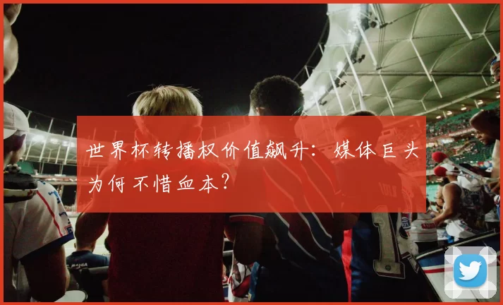 世界杯转播权价值飙升:媒体巨头为何不惜血本?