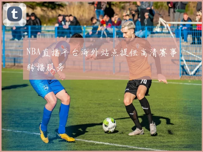 NBA直播平台海外站点提供高清赛事转播服务