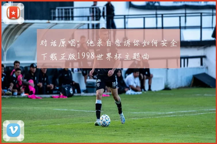 对话原唱:他亲自告诉你如何安全下载正版1998世界杯主题曲