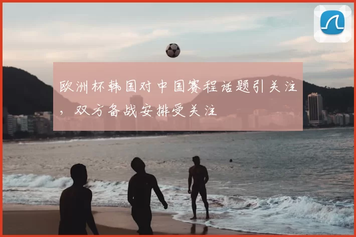 欧洲杯韩国对中国赛程话题引关注,双方备战安排受关注
