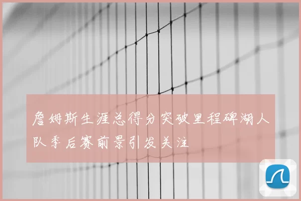 詹姆斯生涯总得分突破里程碑湖人队季后赛前景引发关注
