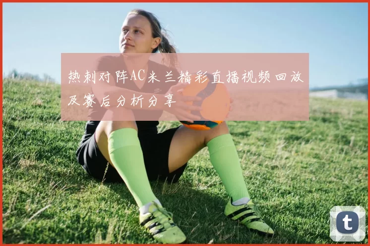 热刺对阵AC米兰精彩直播视频回放及赛后分析分享