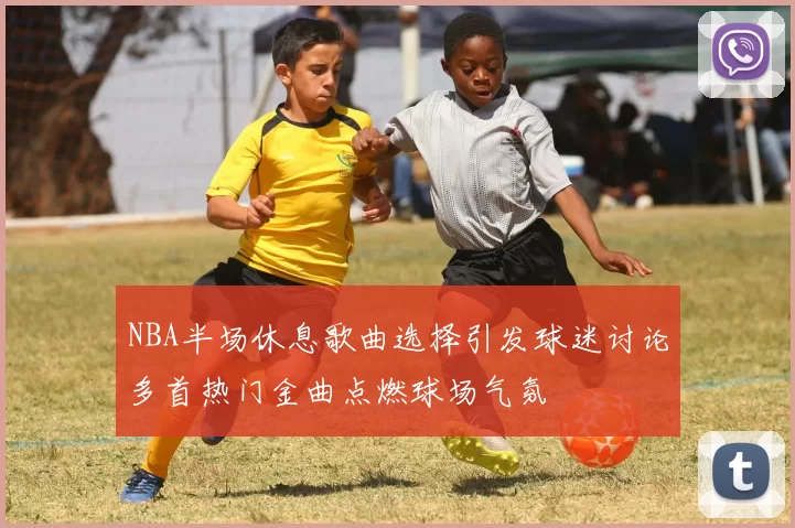 NBA半场休息歌曲选择引发球迷讨论多首热门金曲点燃球场气氛